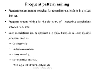 Compiled by: Kamal Acharya
Frequent pattern mining
• Frequent pattern mining searches for recurring relationships in a given
data set.
• Frequent pattern mining for the discovery of interesting associations
between item sets
• Such associations can be applicable in many business decision making
processes such as:
– Catalog design
– Basket data analysis
– cross-marketing,
– sale campaign analysis,
– Web log (click stream) analysis, etc
 
