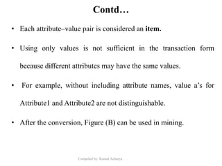 Compiled by: Kamal Acharya
Contd…
• Each attribute–value pair is considered an item.
• Using only values is not sufficient in the transaction form
because different attributes may have the same values.
• For example, without including attribute names, value a’s for
Attribute1 and Attribute2 are not distinguishable.
• After the conversion, Figure (B) can be used in mining.
 
