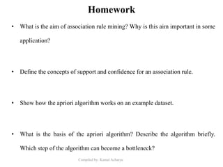 Compiled by: Kamal Acharya
Homework
• What is the aim of association rule mining? Why is this aim important in some
application?
• Define the concepts of support and confidence for an association rule.
• Show how the apriori algorithm works on an example dataset.
• What is the basis of the apriori algorithm? Describe the algorithm briefly.
Which step of the algorithm can become a bottleneck?
 