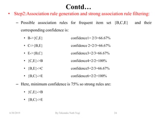 6/30/2019 By:Tekendra Nath Yogi 24
Contd…
• Step2:Association rule generation and strong association rule filtering:
– Possible association rules for frequent item set {B,C,E} and their
corresponding confidence is:
• B->{C,E} confidence1= 2/3=66.67%
• C->{B,E} confidence 2=2/3=66.67%
• E->{B,C} confidence3=2/3=66.67%
• {C,E}->B confidence4=2/2=100%
• {B,E}->C confidence5=2/3=66.67%
• {B,C}->E confidence6=2/2=100%
– Here, minimum confidence is 75% so strong rules are:
• {C,E}->B
• {B,C}->E
 