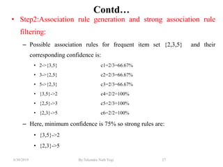 6/30/2019 By:Tekendra Nath Yogi 27
Contd…
• Step2:Association rule generation and strong association rule
filtering:
– Possible association rules for frequent item set {2,3,5} and their
corresponding confidence is:
• 2->{3,5} c1=2/3=66.67%
• 3->{2,5} c2=2/3=66.67%
• 5->{2,3} c3=2/3=66.67%
• {3,5}->2 c4=2/2=100%
• {2,5}->3 c5=2/3=100%
• {2,3}->5 c6=2/2=100%
– Here, minimum confidence is 75% so strong rules are:
• {3,5}->2
• {2,3}->5
 