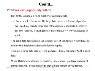 31
Contd...
• Problems with A-priori Algorithms:
– It is costly to handle a huge number of candidate sets.
• For example if there are 104 large 1-itemsets, the Apriori algorithm
will need to generate more than 107 candidate 2-itemsets. Moreover
for 100-itemsets, it must generate more than 2100  1030 candidates in
total.
– The candidate generation is the inherent cost of the Apriori Algorithms, no
matter what implementation technique is applied.
– To mine a large data sets for long patterns – this algorithm is NOT a good
idea.
– When Database is scanned to check Ck for creating Lk, a large number of
transactions will be scanned even they do not contain any k-itemset.
6/30/2019 By:Tekendra Nath Yogi
 