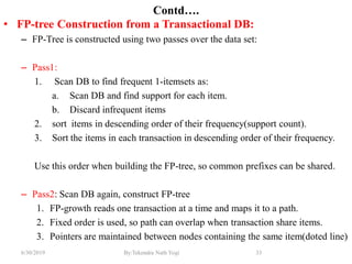 6/30/2019 By:Tekendra Nath Yogi 33
Contd….
• FP-tree Construction from a Transactional DB:
– FP-Tree is constructed using two passes over the data set:
– Pass1:
1. Scan DB to find frequent 1-itemsets as:
a. Scan DB and find support for each item.
b. Discard infrequent items
2. sort items in descending order of their frequency(support count).
3. Sort the items in each transaction in descending order of their frequency.
Use this order when building the FP-tree, so common prefixes can be shared.
– Pass2: Scan DB again, construct FP-tree
1. FP-growth reads one transaction at a time and maps it to a path.
2. Fixed order is used, so path can overlap when transaction share items.
3. Pointers are maintained between nodes containing the same item(doted line)
 