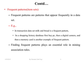 6/30/2019 By:Tekendra Nath Yogi 4
Contd…
• Frequent patterns(item sets):
– Frequent patterns are patterns that appear frequently in a data
set.
– E.g.,
• In transaction data set milk and bread is a frequent pattern,
• In a shopping history database first buy pc, then a digital camera, and
then a memory card is another example of frequent pattern.
– Finding frequent patterns plays an essential role in mining
association rules.
 