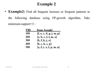 6/30/2019 By:Tekendra Nath Yogi 56
Example 2
• Example2: Find all frequent itemsets or frequent patterns in
the following database using FP-growth algorithm. Take
minimum support=3 :
 