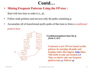 Contd…
• Mining Frequent Patterns Using the FP-tree :
Start with last item in order (i.e., p).
• Follow node pointers and traverse only the paths containing p.
• Accumulate all of transformed prefix paths of that item to form a conditional
pattern base
Conditional pattern base for p
fcam:2, cb:1
f:4
c:3
a:3
m:2
p:2
c:1
b:1
p:1
p
Construct a new FP-tree based on this
pattern, by merging all paths and
keeping nodes that appear sup times.
This leads to only one branch c:3
Thus we derive only one frequent
pattern cont. p. Pattern cp
6/30/2019 63By:Tekendra Nath Yogi
 