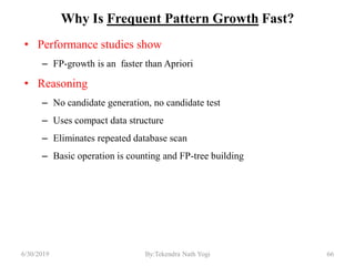 Why Is Frequent Pattern Growth Fast?
• Performance studies show
– FP-growth is an faster than Apriori
• Reasoning
– No candidate generation, no candidate test
– Uses compact data structure
– Eliminates repeated database scan
– Basic operation is counting and FP-tree building
6/30/2019 66By:Tekendra Nath Yogi
 