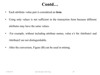 6/30/2019 By:Tekendra Nath Yogi 69
Contd…
• Each attribute–value pair is considered an item.
• Using only values is not sufficient in the transaction form because different
attributes may have the same values.
• For example, without including attribute names, value a’s for Attribute1 and
Attribute2 are not distinguishable.
• After the conversion, Figure (B) can be used in mining.
 