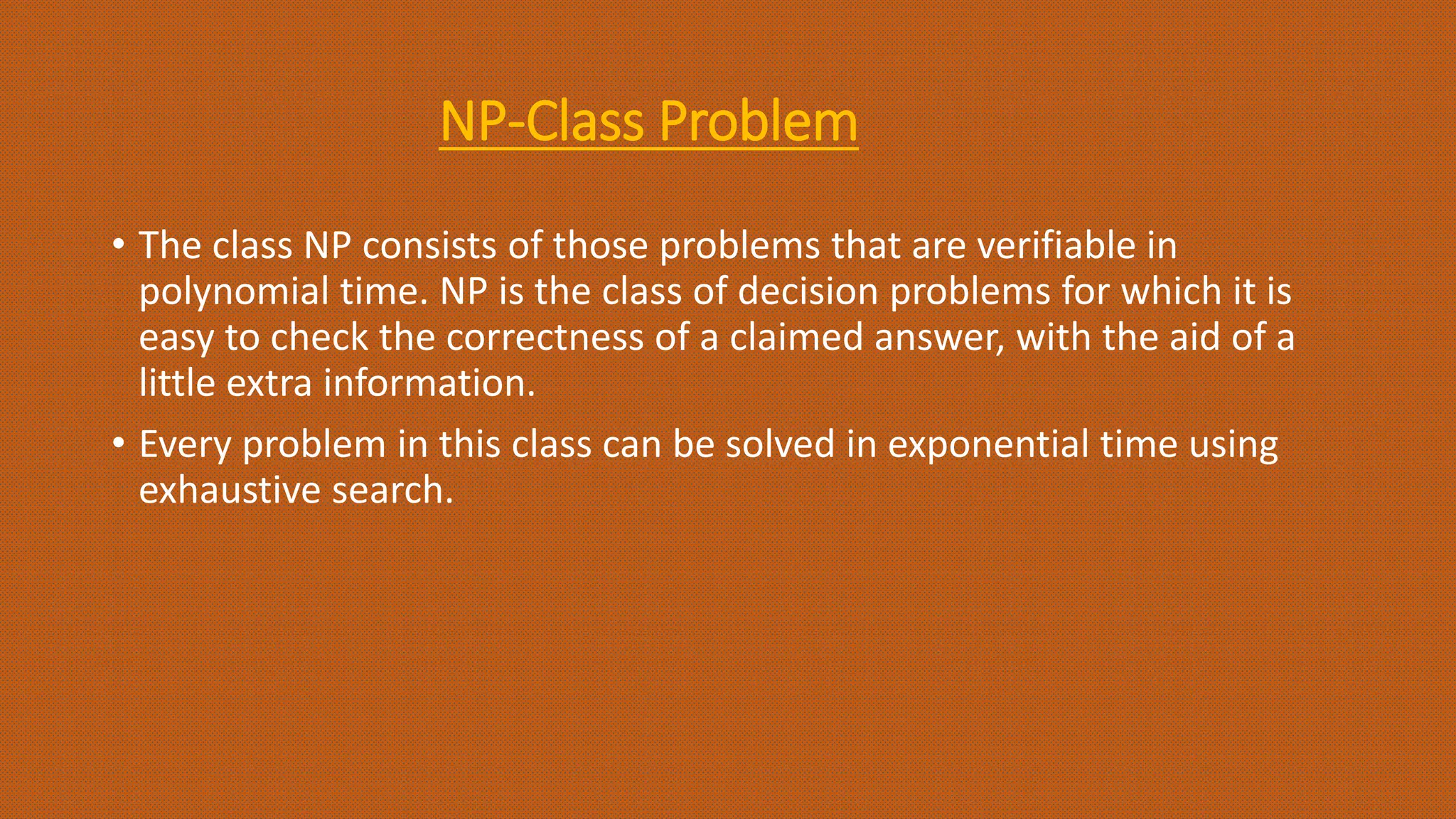 NP-Class Problem
• The class NP consists of those problems that are verifiable in
polynomial time. NP is the class of decision problems for which it is
easy to check the correctness of a claimed answer, with the aid of a
little extra information.
• Every problem in this class can be solved in exponential time using
exhaustive search.
 