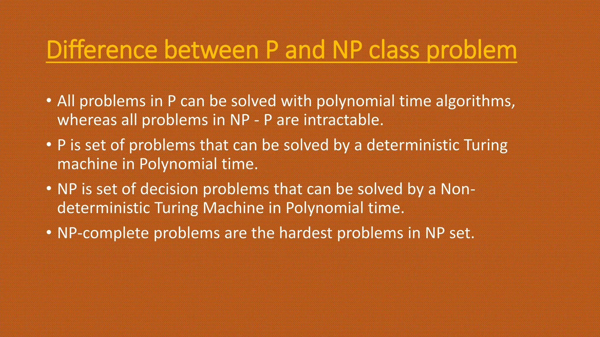 Difference between P and NP class problem
• All problems in P can be solved with polynomial time algorithms,
whereas all problems in NP - P are intractable.
• P is set of problems that can be solved by a deterministic Turing
machine in Polynomial time.
• NP is set of decision problems that can be solved by a Non-
deterministic Turing Machine in Polynomial time.
• NP-complete problems are the hardest problems in NP set.
 
