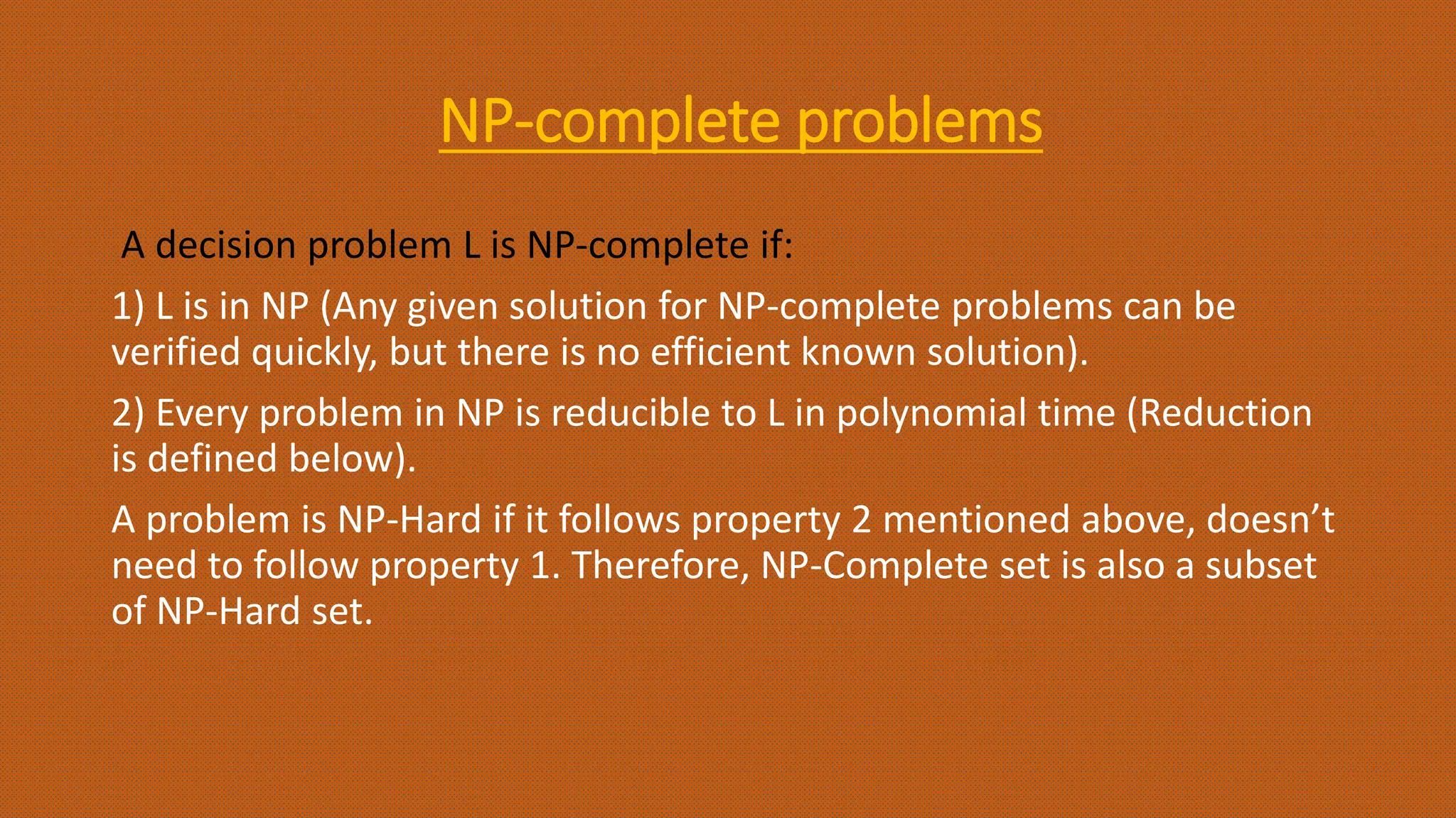 NP-complete problems
A decision problem L is NP-complete if:
1) L is in NP (Any given solution for NP-complete problems can be
verified quickly, but there is no efficient known solution).
2) Every problem in NP is reducible to L in polynomial time (Reduction
is defined below).
A problem is NP-Hard if it follows property 2 mentioned above, doesn’t
need to follow property 1. Therefore, NP-Complete set is also a subset
of NP-Hard set.
 