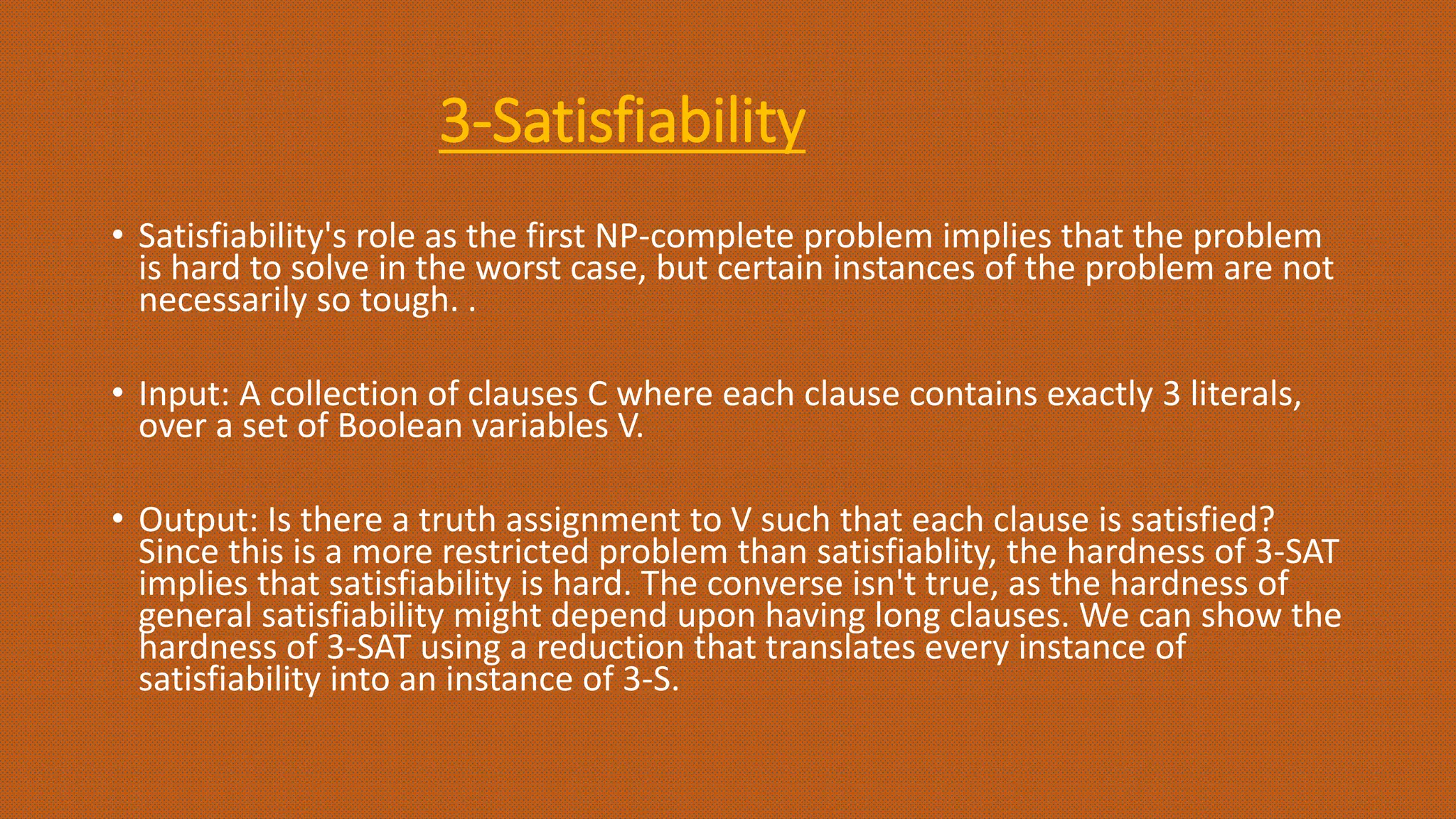 3-Satisfiability
• Satisfiability's role as the first NP-complete problem implies that the problem
is hard to solve in the worst case, but certain instances of the problem are not
necessarily so tough. .
• Input: A collection of clauses C where each clause contains exactly 3 literals,
over a set of Boolean variables V.
• Output: Is there a truth assignment to V such that each clause is satisfied?
Since this is a more restricted problem than satisfiablity, the hardness of 3-SAT
implies that satisfiability is hard. The converse isn't true, as the hardness of
general satisfiability might depend upon having long clauses. We can show the
hardness of 3-SAT using a reduction that translates every instance of
satisfiability into an instance of 3-S.
 