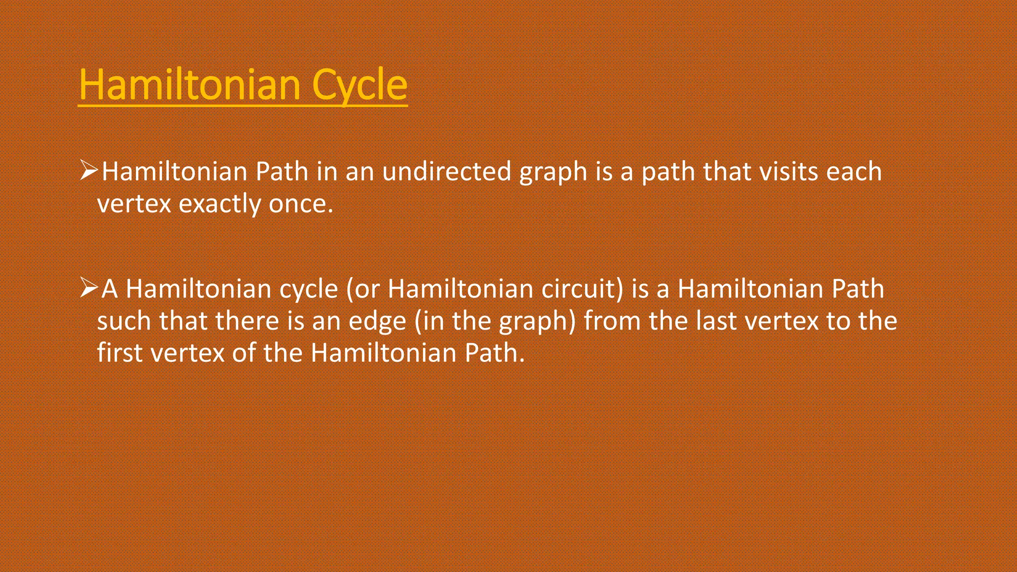 Hamiltonian Cycle
Hamiltonian Path in an undirected graph is a path that visits each
vertex exactly once.
A Hamiltonian cycle (or Hamiltonian circuit) is a Hamiltonian Path
such that there is an edge (in the graph) from the last vertex to the
first vertex of the Hamiltonian Path.
 