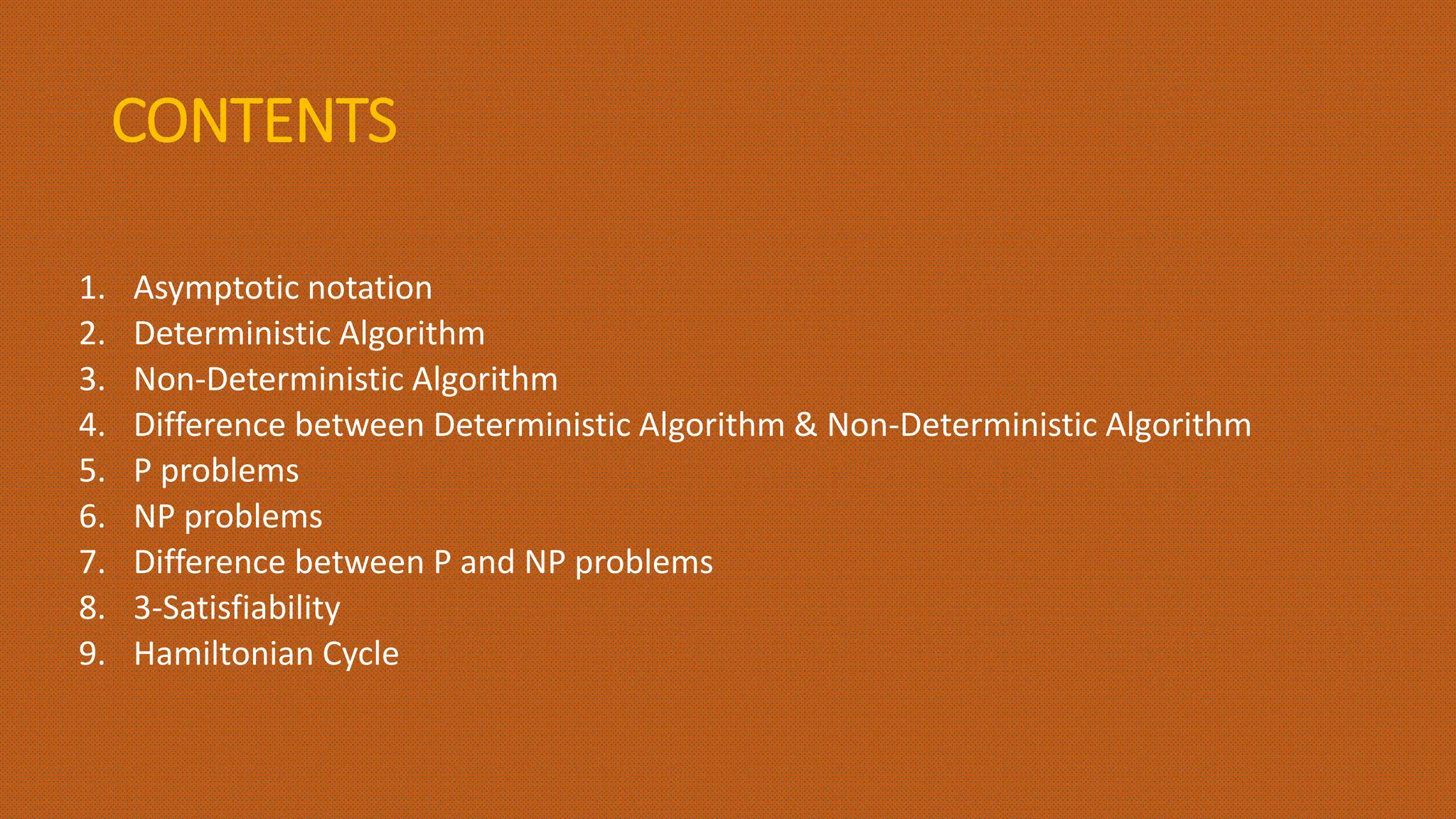 CONTENTS
1. Asymptotic notation
2. Deterministic Algorithm
3. Non-Deterministic Algorithm
4. Difference between Deterministic Algorithm & Non-Deterministic Algorithm
5. P problems
6. NP problems
7. Difference between P and NP problems
8. 3-Satisfiability
9. Hamiltonian Cycle
 