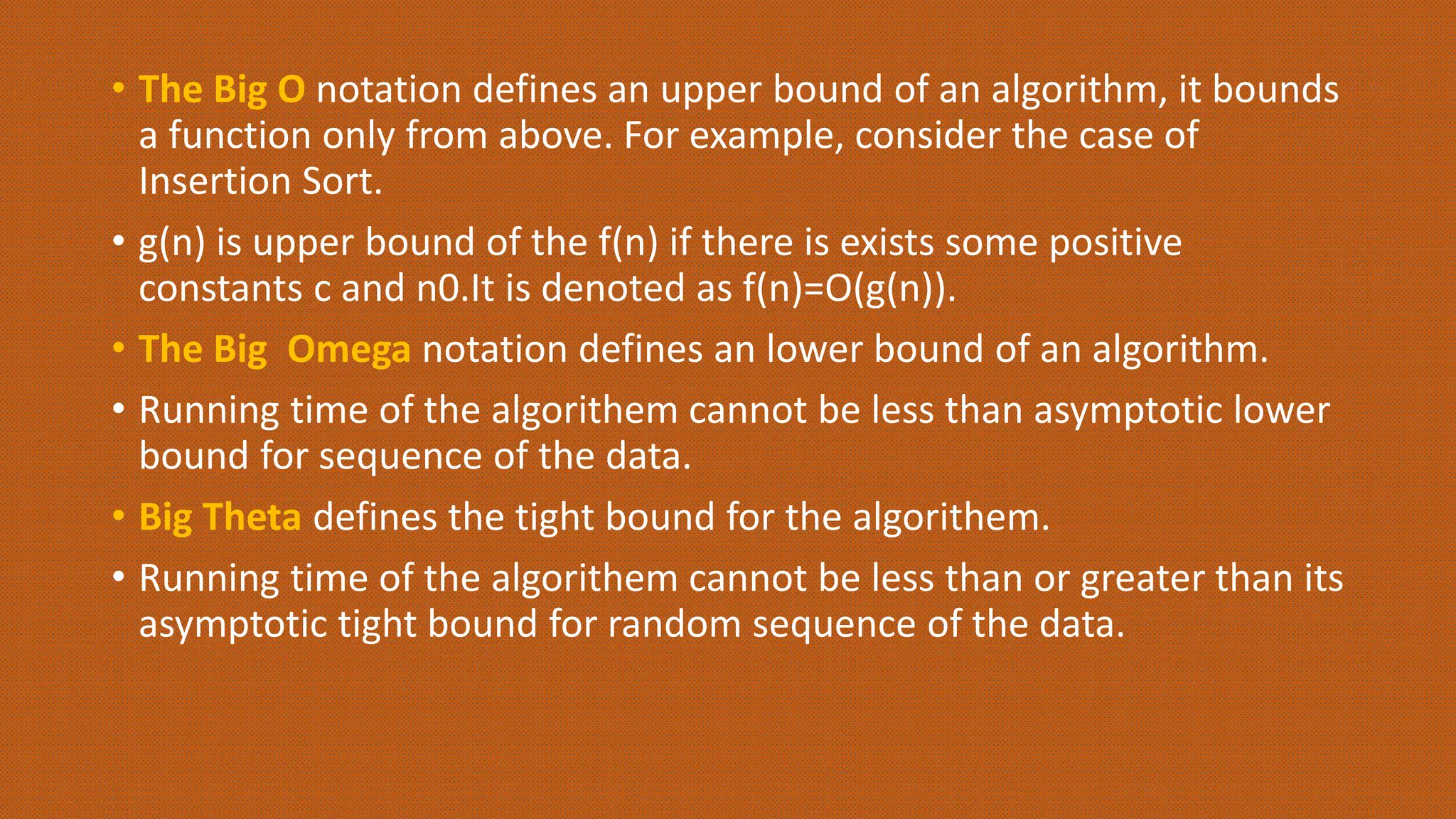 • The Big O notation defines an upper bound of an algorithm, it bounds
a function only from above. For example, consider the case of
Insertion Sort.
• g(n) is upper bound of the f(n) if there is exists some positive
constants c and n0.It is denoted as f(n)=O(g(n)).
• The Big Omega notation defines an lower bound of an algorithm.
• Running time of the algorithem cannot be less than asymptotic lower
bound for sequence of the data.
• Big Theta defines the tight bound for the algorithem.
• Running time of the algorithem cannot be less than or greater than its
asymptotic tight bound for random sequence of the data.
 