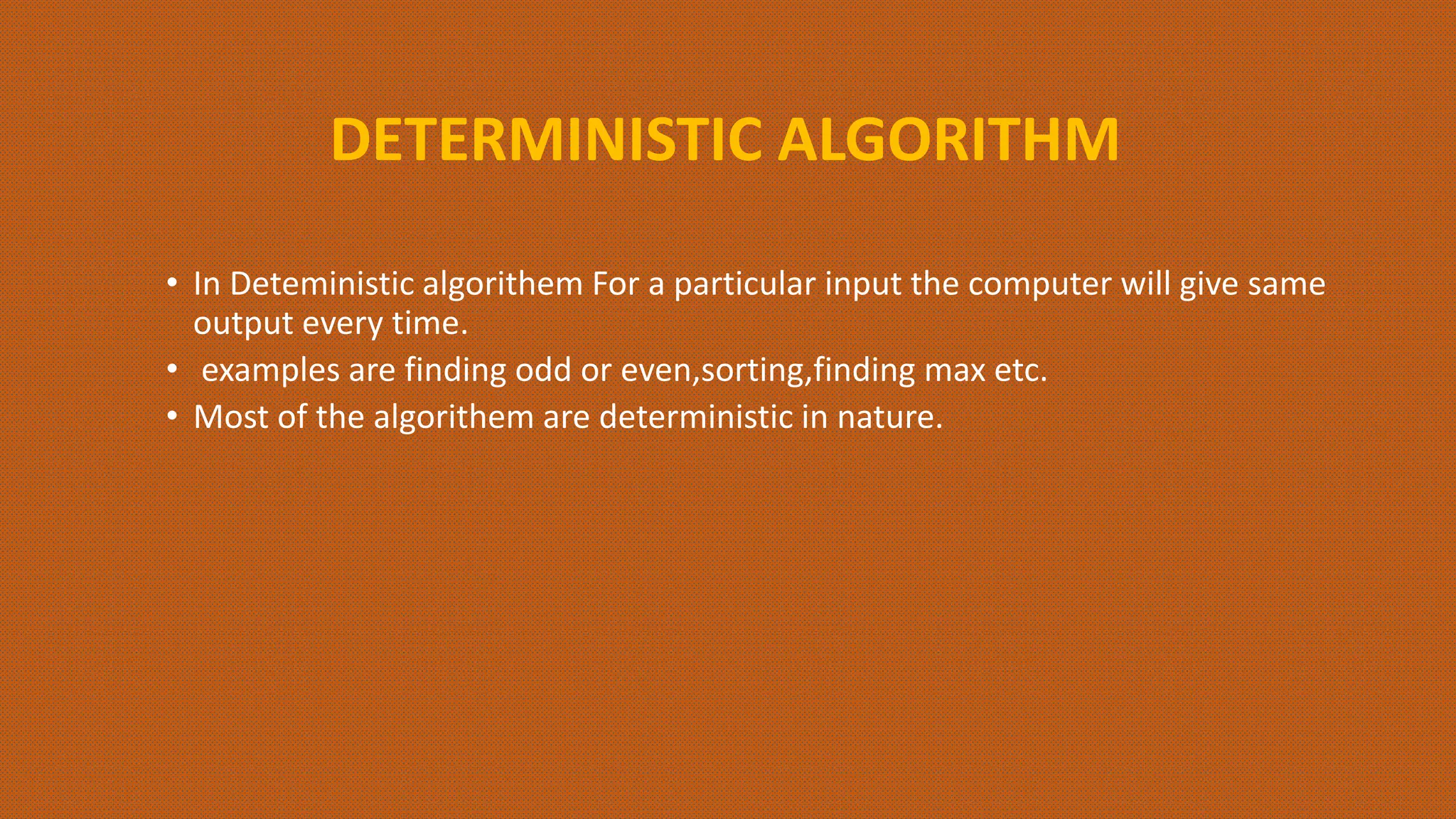DETERMINISTIC ALGORITHM
• In Deteministic algorithem For a particular input the computer will give same
output every time.
• examples are finding odd or even,sorting,finding max etc.
• Most of the algorithem are deterministic in nature.
 