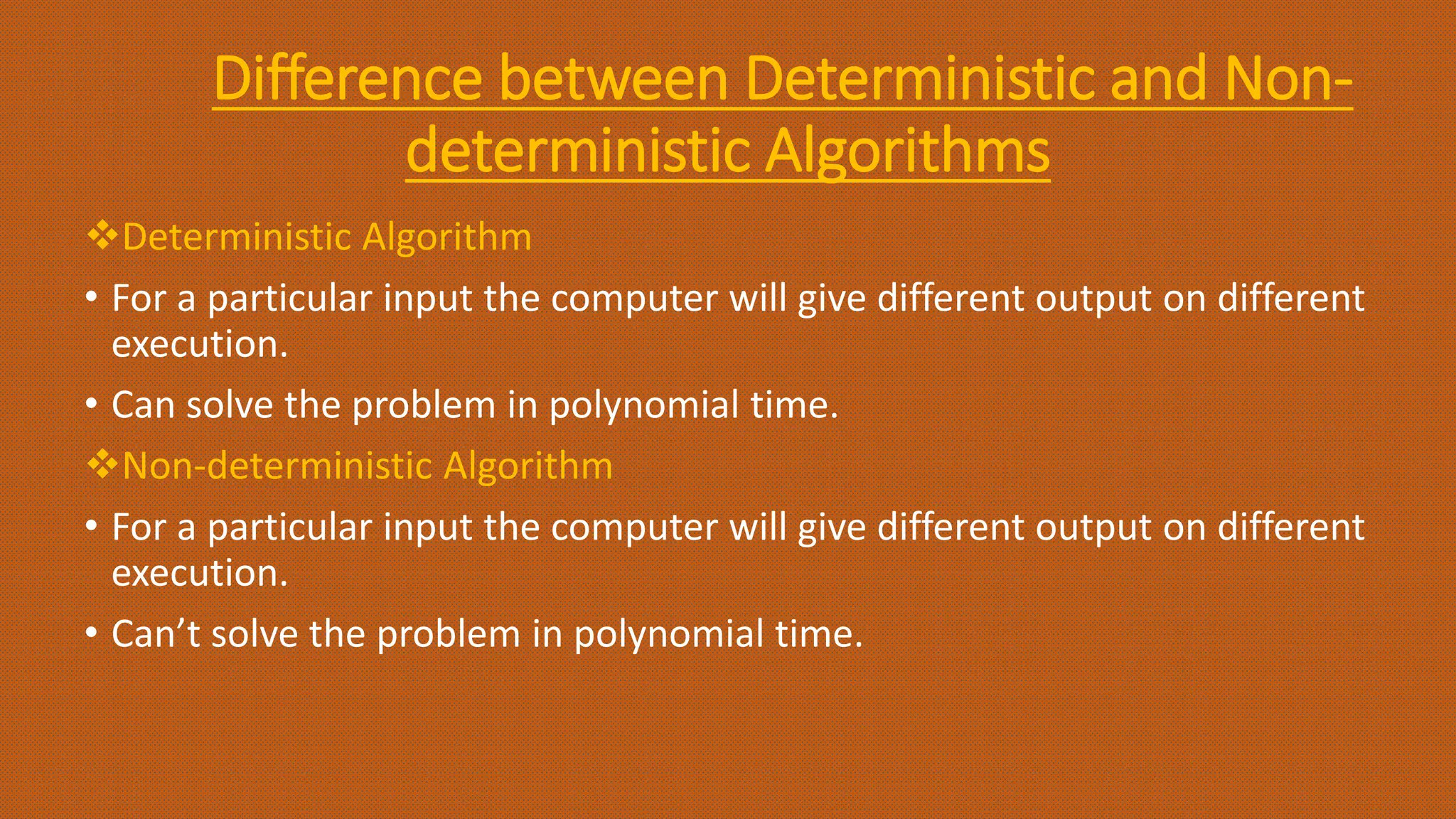 Difference between Deterministic and Non-
deterministic Algorithms
Deterministic Algorithm
• For a particular input the computer will give different output on different
execution.
• Can solve the problem in polynomial time.
Non-deterministic Algorithm
• For a particular input the computer will give different output on different
execution.
• Can’t solve the problem in polynomial time.
 
