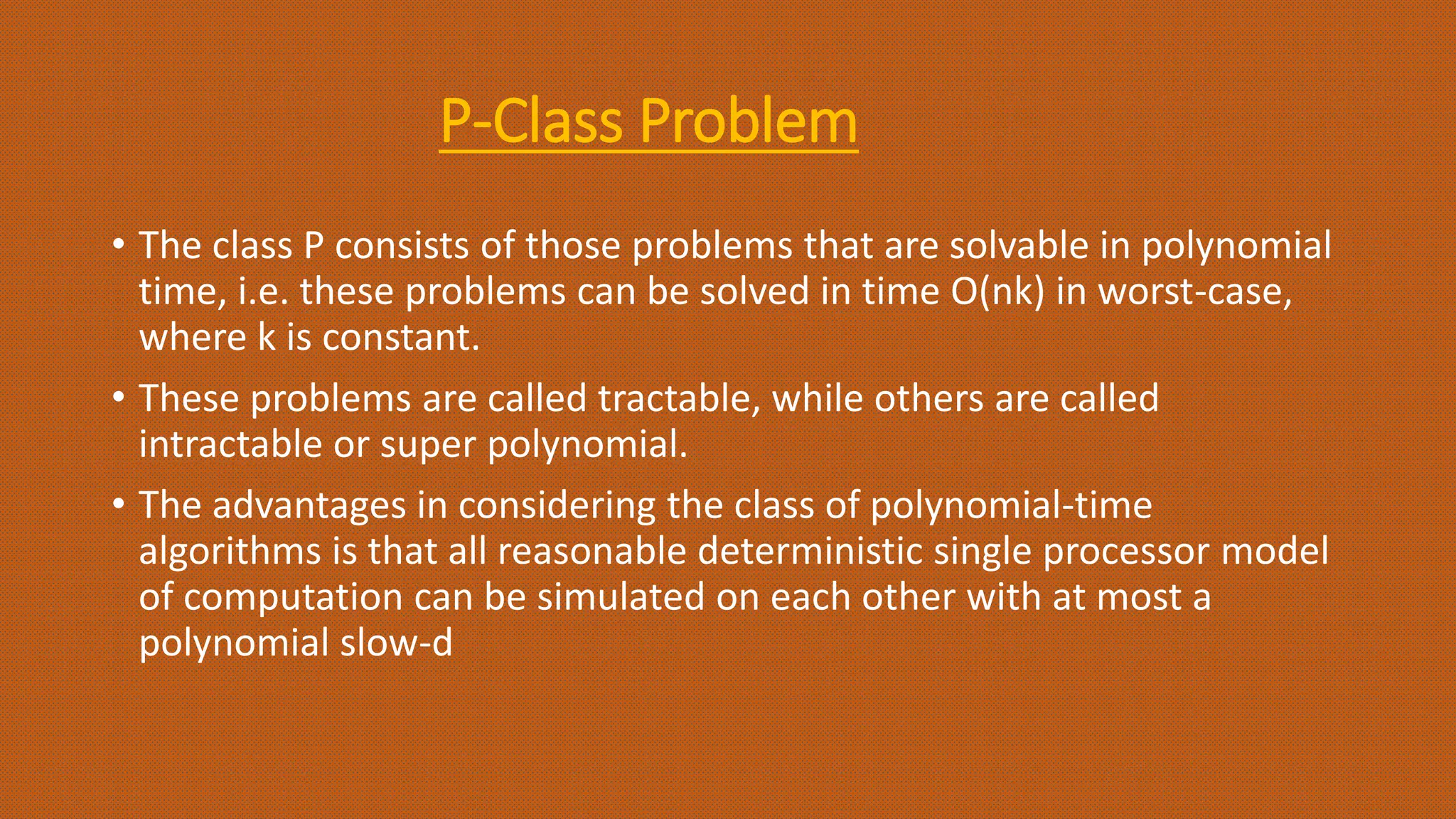 P-Class Problem
• The class P consists of those problems that are solvable in polynomial
time, i.e. these problems can be solved in time O(nk) in worst-case,
where k is constant.
• These problems are called tractable, while others are called
intractable or super polynomial.
• The advantages in considering the class of polynomial-time
algorithms is that all reasonable deterministic single processor model
of computation can be simulated on each other with at most a
polynomial slow-d
 