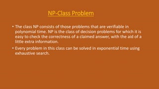 NP-Class Problem
• The class NP consists of those problems that are verifiable in
polynomial time. NP is the class of decision problems for which it is
easy to check the correctness of a claimed answer, with the aid of a
little extra information.
• Every problem in this class can be solved in exponential time using
exhaustive search.
 