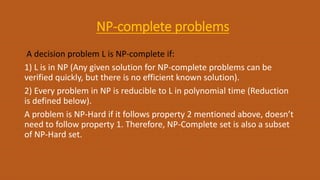 NP-complete problems
A decision problem L is NP-complete if:
1) L is in NP (Any given solution for NP-complete problems can be
verified quickly, but there is no efficient known solution).
2) Every problem in NP is reducible to L in polynomial time (Reduction
is defined below).
A problem is NP-Hard if it follows property 2 mentioned above, doesn’t
need to follow property 1. Therefore, NP-Complete set is also a subset
of NP-Hard set.
 
