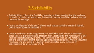 3-Satisfiability
• Satisfiability's role as the first NP-complete problem implies that the problem
is hard to solve in the worst case, but certain instances of the problem are not
necessarily so tough. .
• Input: A collection of clauses C where each clause contains exactly 3 literals,
over a set of Boolean variables V.
• Output: Is there a truth assignment to V such that each clause is satisfied?
Since this is a more restricted problem than satisfiablity, the hardness of 3-SAT
implies that satisfiability is hard. The converse isn't true, as the hardness of
general satisfiability might depend upon having long clauses. We can show the
hardness of 3-SAT using a reduction that translates every instance of
satisfiability into an instance of 3-S.
 