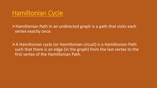 Hamiltonian Cycle
Hamiltonian Path in an undirected graph is a path that visits each
vertex exactly once.
A Hamiltonian cycle (or Hamiltonian circuit) is a Hamiltonian Path
such that there is an edge (in the graph) from the last vertex to the
first vertex of the Hamiltonian Path.
 