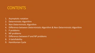 CONTENTS
1. Asymptotic notation
2. Deterministic Algorithm
3. Non-Deterministic Algorithm
4. Difference between Deterministic Algorithm & Non-Deterministic Algorithm
5. P problems
6. NP problems
7. Difference between P and NP problems
8. 3-Satisfiability
9. Hamiltonian Cycle
 