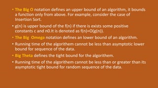 • The Big O notation defines an upper bound of an algorithm, it bounds
a function only from above. For example, consider the case of
Insertion Sort.
• g(n) is upper bound of the f(n) if there is exists some positive
constants c and n0.It is denoted as f(n)=O(g(n)).
• The Big Omega notation defines an lower bound of an algorithm.
• Running time of the algorithem cannot be less than asymptotic lower
bound for sequence of the data.
• Big Theta defines the tight bound for the algorithem.
• Running time of the algorithem cannot be less than or greater than its
asymptotic tight bound for random sequence of the data.
 