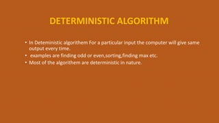 DETERMINISTIC ALGORITHM
• In Deteministic algorithem For a particular input the computer will give same
output every time.
• examples are finding odd or even,sorting,finding max etc.
• Most of the algorithem are deterministic in nature.
 