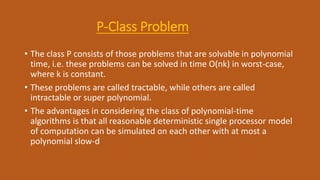 P-Class Problem
• The class P consists of those problems that are solvable in polynomial
time, i.e. these problems can be solved in time O(nk) in worst-case,
where k is constant.
• These problems are called tractable, while others are called
intractable or super polynomial.
• The advantages in considering the class of polynomial-time
algorithms is that all reasonable deterministic single processor model
of computation can be simulated on each other with at most a
polynomial slow-d
 