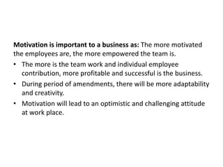 Motivation is important to a business as: The more motivated
the employees are, the more empowered the team is.
• The more is the team work and individual employee
contribution, more profitable and successful is the business.
• During period of amendments, there will be more adaptability
and creativity.
• Motivation will lead to an optimistic and challenging attitude
at work place.
 