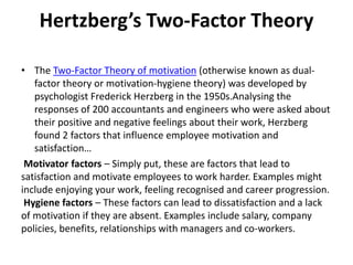 Hertzberg’s Two-Factor Theory
• The Two-Factor Theory of motivation (otherwise known as dual-
factor theory or motivation-hygiene theory) was developed by
psychologist Frederick Herzberg in the 1950s.Analysing the
responses of 200 accountants and engineers who were asked about
their positive and negative feelings about their work, Herzberg
found 2 factors that influence employee motivation and
satisfaction…
Motivator factors – Simply put, these are factors that lead to
satisfaction and motivate employees to work harder. Examples might
include enjoying your work, feeling recognised and career progression.
Hygiene factors – These factors can lead to dissatisfaction and a lack
of motivation if they are absent. Examples include salary, company
policies, benefits, relationships with managers and co-workers.
 
