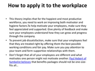 How to apply it to the workplace
• This theory implies that for the happiest and most productive
workforce, you need to work on improving both motivator and
hygiene factors.To help motivate your employees, make sure they
feel appreciated and supported. Give plenty of feedback and make
sure your employees understand how they can grow and progress
through the company.
• To prevent job dissatisfaction, make sure that your employees feel
that they are treated right by offering them the best possible
working conditions and fair pay. Make sure you pay attention to
your team and form supportive relationships with them.
• Don’t forget that all of your employees are different and what
motivates one person might not motivate another. Paul Hebert of
Symbolist believes that benefits packages should not be one-size-
fits all…
 