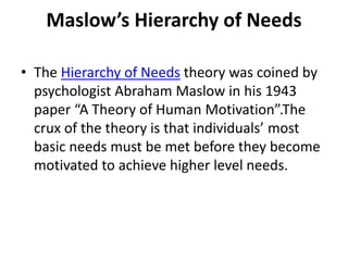 Maslow’s Hierarchy of Needs
• The Hierarchy of Needs theory was coined by
psychologist Abraham Maslow in his 1943
paper “A Theory of Human Motivation”.The
crux of the theory is that individuals’ most
basic needs must be met before they become
motivated to achieve higher level needs.
 