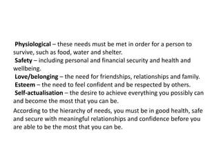 Physiological – these needs must be met in order for a person to
survive, such as food, water and shelter.
Safety – including personal and financial security and health and
wellbeing.
Love/belonging – the need for friendships, relationships and family.
Esteem – the need to feel confident and be respected by others.
Self-actualisation – the desire to achieve everything you possibly can
and become the most that you can be.
According to the hierarchy of needs, you must be in good health, safe
and secure with meaningful relationships and confidence before you
are able to be the most that you can be.
 