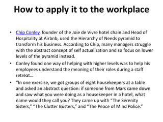 How to apply it to the workplace
• Chip Conley, founder of the Joie de Vivre hotel chain and Head of
Hospitality at Airbnb, used the Hierarchy of Needs pyramid to
transform his business. According to Chip, many managers struggle
with the abstract concept of self actualization and so focus on lower
levels of the pyramid instead.
• Conley found one way of helping with higher levels was to help his
employees understand the meaning of their roles during a staff
retreat…
• “In one exercise, we got groups of eight housekeepers at a table
and asked an abstract question: if someone from Mars came down
and saw what you were doing as a housekeeper in a hotel, what
name would they call you? They came up with “The Serenity
Sisters,” “The Clutter Busters,” and “The Peace of Mind Police.”
 