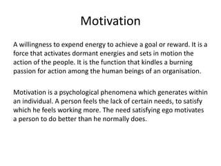 Motivation
A willingness to expend energy to achieve a goal or reward. It is a
force that activates dormant energies and sets in motion the
action of the people. It is the function that kindles a burning
passion for action among the human beings of an organisation.
Motivation is a psychological phenomena which generates within
an individual. A person feels the lack of certain needs, to satisfy
which he feels working more. The need satisfying ego motivates
a person to do better than he normally does.
 