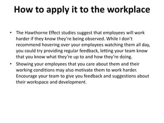 How to apply it to the workplace
• The Hawthorne Effect studies suggest that employees will work
harder if they know they’re being observed. While I don’t
recommend hovering over your employees watching them all day,
you could try providing regular feedback, letting your team know
that you know what they’re up to and how they’re doing.
• Showing your employees that you care about them and their
working conditions may also motivate them to work harder.
Encourage your team to give you feedback and suggestions about
their workspace and development.
 