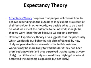 Expectancy Theory
• Expectancy Theory proposes that people will choose how to
behave depending on the outcomes they expect as a result of
their behaviour. In other words, we decide what to do based
on what we expect the outcome to be. At work, it might be
that we work longer hours because we expect a pay rise.
• However, Expectancy Theory also suggests that the process by
which we decide our behaviours is also influenced by how
likely we perceive those rewards to be. In this instance,
workers may be more likely to work harder if they had been
promised a pay rise (and thus perceived that outcome as very
likely) than if they had only assumed they might get one (and
perceived the outcome as possible but not likely)
 
