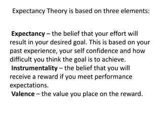Expectancy Theory is based on three elements:
Expectancy – the belief that your effort will
result in your desired goal. This is based on your
past experience, your self confidence and how
difficult you think the goal is to achieve.
Instrumentality – the belief that you will
receive a reward if you meet performance
expectations.
Valence – the value you place on the reward.
 