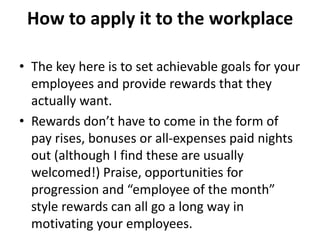 How to apply it to the workplace
• The key here is to set achievable goals for your
employees and provide rewards that they
actually want.
• Rewards don’t have to come in the form of
pay rises, bonuses or all-expenses paid nights
out (although I find these are usually
welcomed!) Praise, opportunities for
progression and “employee of the month”
style rewards can all go a long way in
motivating your employees.
 