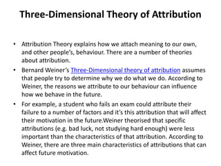Three-Dimensional Theory of Attribution
• Attribution Theory explains how we attach meaning to our own,
and other people’s, behaviour. There are a number of theories
about attribution.
• Bernard Weiner’s Three-Dimensional theory of attribution assumes
that people try to determine why we do what we do. According to
Weiner, the reasons we attribute to our behaviour can influence
how we behave in the future.
• For example, a student who fails an exam could attribute their
failure to a number of factors and it’s this attribution that will affect
their motivation in the future.Weiner theorised that specific
attributions (e.g. bad luck, not studying hard enough) were less
important than the characteristics of that attribution. According to
Weiner, there are three main characteristics of attributions that can
affect future motivation.
 