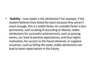 • Stability – how stable is the attribution? For example, if the
student believes they failed the exam because they weren’t
smart enough, this is a stable factor. An unstable factor is less
permanent, such as being ill.According to Weiner, stable
attributions for successful achievements, such as passing
exams, can lead to positive expectations, and thus higher
motivation, for success in the future.However, in negative
situations, such as failing the exam, stable attributions can
lead to lower expectations in the future.
 