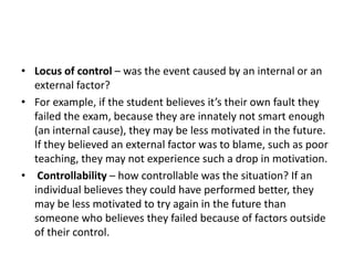 • Locus of control – was the event caused by an internal or an
external factor?
• For example, if the student believes it’s their own fault they
failed the exam, because they are innately not smart enough
(an internal cause), they may be less motivated in the future.
If they believed an external factor was to blame, such as poor
teaching, they may not experience such a drop in motivation.
• Controllability – how controllable was the situation? If an
individual believes they could have performed better, they
may be less motivated to try again in the future than
someone who believes they failed because of factors outside
of their control.
 