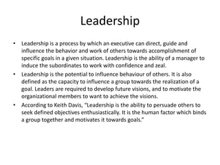 Leadership
• Leadership is a process by which an executive can direct, guide and
influence the behavior and work of others towards accomplishment of
specific goals in a given situation. Leadership is the ability of a manager to
induce the subordinates to work with confidence and zeal.
• Leadership is the potential to influence behaviour of others. It is also
defined as the capacity to influence a group towards the realization of a
goal. Leaders are required to develop future visions, and to motivate the
organizational members to want to achieve the visions.
• According to Keith Davis, “Leadership is the ability to persuade others to
seek defined objectives enthusiastically. It is the human factor which binds
a group together and motivates it towards goals.”
 