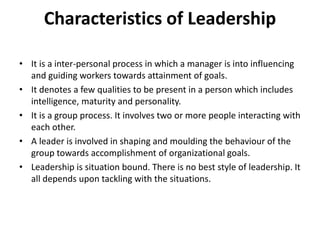 Characteristics of Leadership
• It is a inter-personal process in which a manager is into influencing
and guiding workers towards attainment of goals.
• It denotes a few qualities to be present in a person which includes
intelligence, maturity and personality.
• It is a group process. It involves two or more people interacting with
each other.
• A leader is involved in shaping and moulding the behaviour of the
group towards accomplishment of organizational goals.
• Leadership is situation bound. There is no best style of leadership. It
all depends upon tackling with the situations.
 