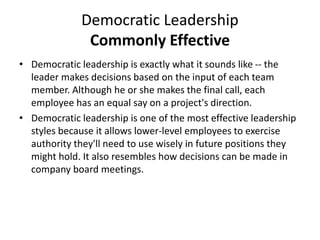 Democratic Leadership
Commonly Effective
• Democratic leadership is exactly what it sounds like -- the
leader makes decisions based on the input of each team
member. Although he or she makes the final call, each
employee has an equal say on a project's direction.
• Democratic leadership is one of the most effective leadership
styles because it allows lower-level employees to exercise
authority they'll need to use wisely in future positions they
might hold. It also resembles how decisions can be made in
company board meetings.
 