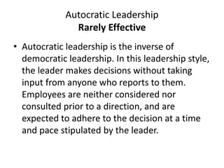 Autocratic Leadership
Rarely Effective
• Autocratic leadership is the inverse of
democratic leadership. In this leadership style,
the leader makes decisions without taking
input from anyone who reports to them.
Employees are neither considered nor
consulted prior to a direction, and are
expected to adhere to the decision at a time
and pace stipulated by the leader.
 