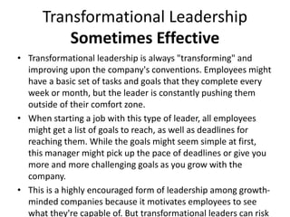 Transformational Leadership
Sometimes Effective
• Transformational leadership is always "transforming" and
improving upon the company's conventions. Employees might
have a basic set of tasks and goals that they complete every
week or month, but the leader is constantly pushing them
outside of their comfort zone.
• When starting a job with this type of leader, all employees
might get a list of goals to reach, as well as deadlines for
reaching them. While the goals might seem simple at first,
this manager might pick up the pace of deadlines or give you
more and more challenging goals as you grow with the
company.
• This is a highly encouraged form of leadership among growth-
minded companies because it motivates employees to see
what they're capable of. But transformational leaders can risk
 