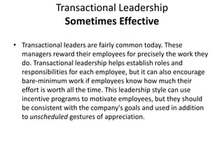 Transactional Leadership
Sometimes Effective
• Transactional leaders are fairly common today. These
managers reward their employees for precisely the work they
do. Transactional leadership helps establish roles and
responsibilities for each employee, but it can also encourage
bare-minimum work if employees know how much their
effort is worth all the time. This leadership style can use
incentive programs to motivate employees, but they should
be consistent with the company's goals and used in addition
to unscheduled gestures of appreciation.
 